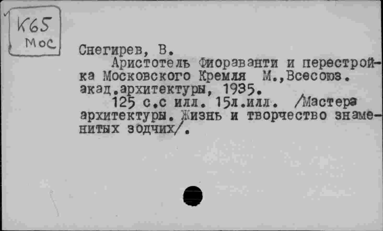 ﻿MS
Mot
Снегирев, В.
Аристотель Фиораванти и перестрой ка Московского Кремля М.,Всесоюз. акад.архитектуры, 1935.
125 с »с илл. 15л .илл. Ліастера архитектуры. Жизнь и творчество знаме нитых зодчих/.